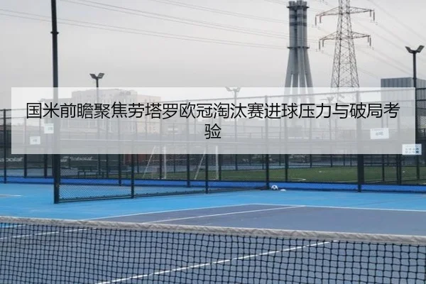 国米前瞻聚焦劳塔罗欧冠淘汰赛进球压力与破局考验