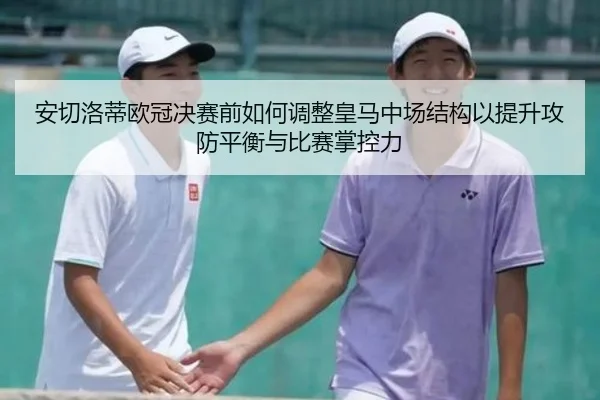 安切洛蒂欧冠决赛前如何调整皇马中场结构以提升攻防平衡与比赛掌控力
