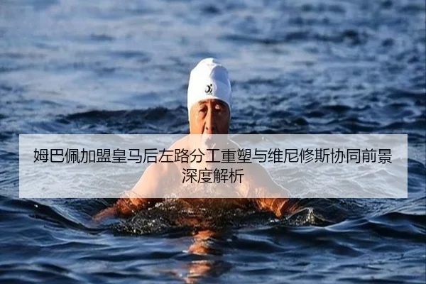 姆巴佩加盟皇马后左路分工重塑与维尼修斯协同前景深度解析
