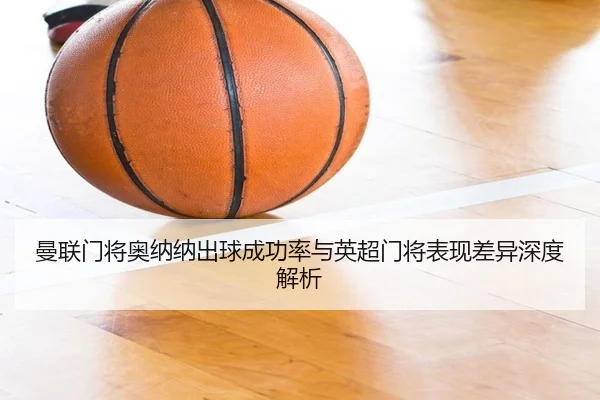曼联门将奥纳纳出球成功率与英超门将表现差异深度解析