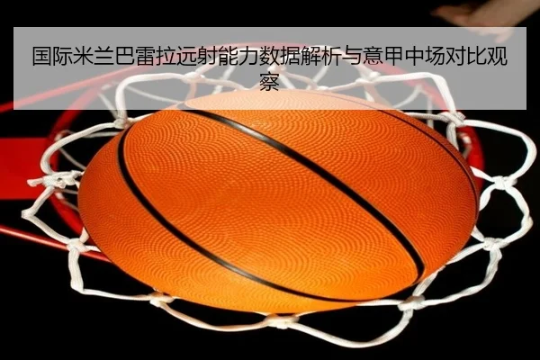 国际米兰巴雷拉远射能力数据解析与意甲中场对比观察
