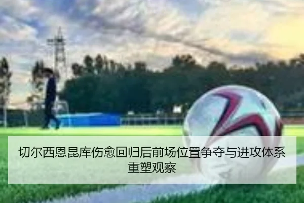 切尔西恩昆库伤愈回归后前场位置争夺与进攻体系重塑观察