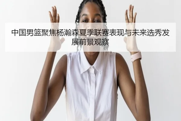 中国男篮聚焦杨瀚森夏季联赛表现与未来选秀发展前景观察