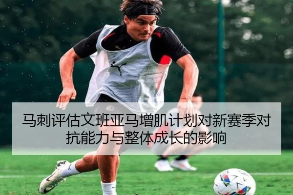 马刺评估文班亚马增肌计划对新赛季对抗能力与整体成长的影响