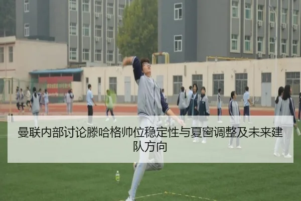 曼联内部讨论滕哈格帅位稳定性与夏窗调整及未来建队方向