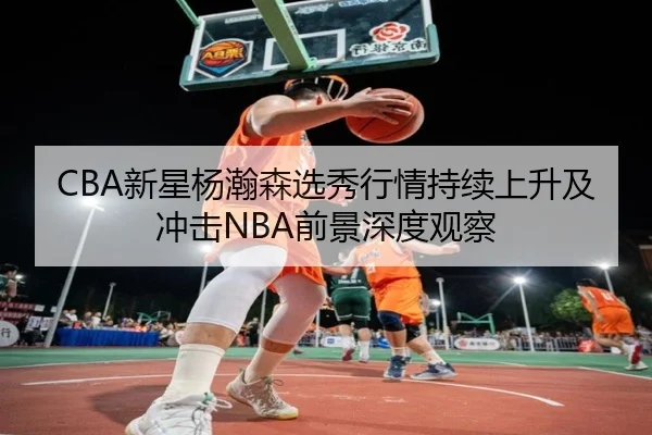 CBA新星杨瀚森选秀行情持续上升及冲击NBA前景深度观察
