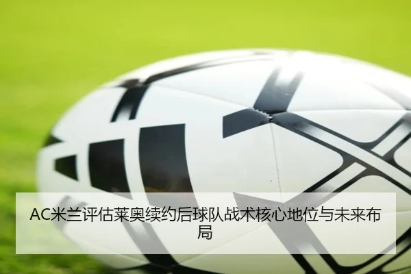 AC米兰评估莱奥续约后球队战术核心地位与未来布局