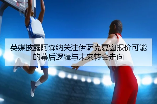 英媒披露阿森纳关注伊萨克夏窗报价可能的幕后逻辑与未来转会走向
