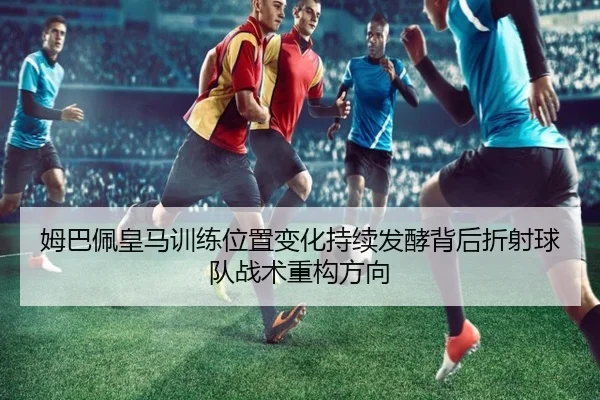 姆巴佩皇马训练位置变化持续发酵背后折射球队战术重构方向
