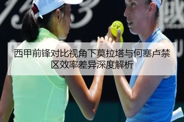 西甲前锋对比视角下莫拉塔与何塞卢禁区效率差异深度解析