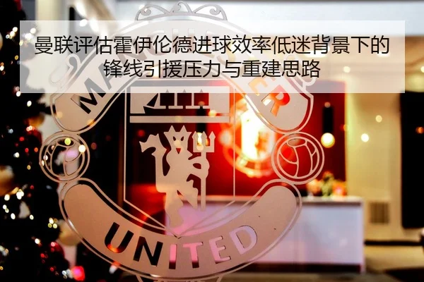 曼联评估霍伊伦德进球效率低迷背景下的锋线引援压力与重建思路