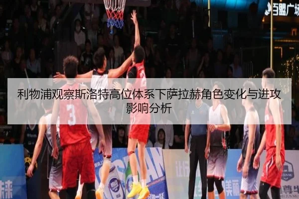 利物浦观察斯洛特高位体系下萨拉赫角色变化与进攻影响分析